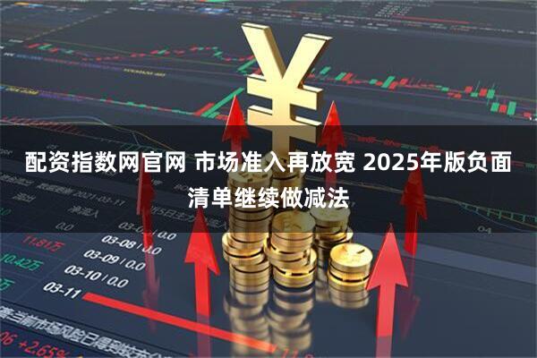 配资指数网官网 市场准入再放宽 2025年版负面清单继续做减法