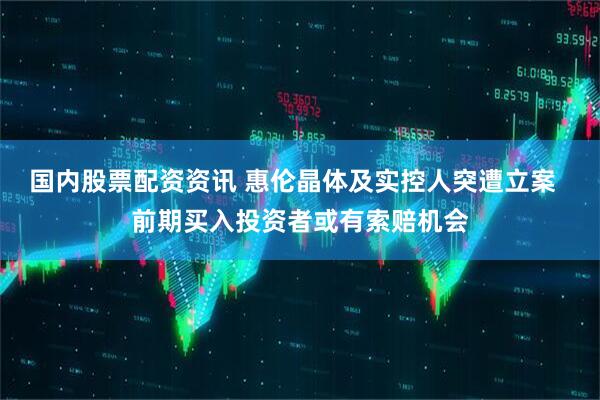 国内股票配资资讯 惠伦晶体及实控人突遭立案  前期买入投资者或有索赔机会