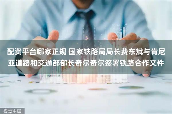 配资平台哪家正规 国家铁路局局长费东斌与肯尼亚道路和交通部部长奇尔奇尔签署铁路合作文件