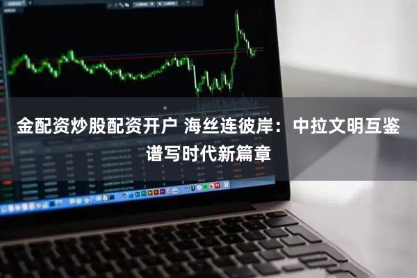 金配资炒股配资开户 海丝连彼岸：中拉文明互鉴谱写时代新篇章
