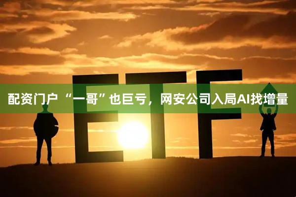配资门户 “一哥”也巨亏，网安公司入局AI找增量