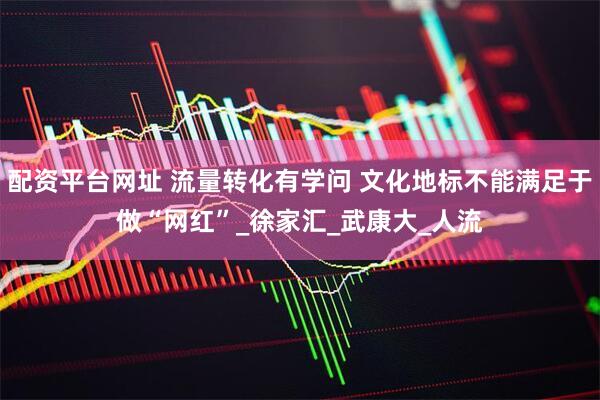 配资平台网址 流量转化有学问 文化地标不能满足于做“网红”_徐家汇_武康大_人流
