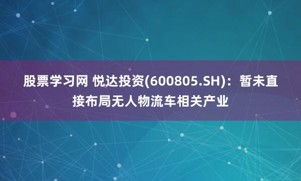 股票学习网 悦达投资(600805.SH)：暂未直接布局无人物流车相关产业