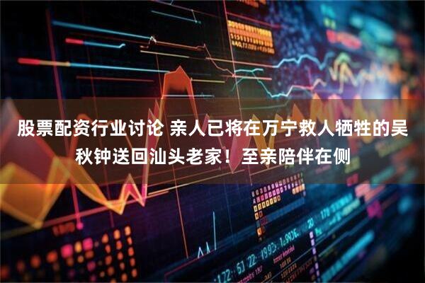 股票配资行业讨论 亲人已将在万宁救人牺牲的吴秋钟送回汕头老家！至亲陪伴在侧