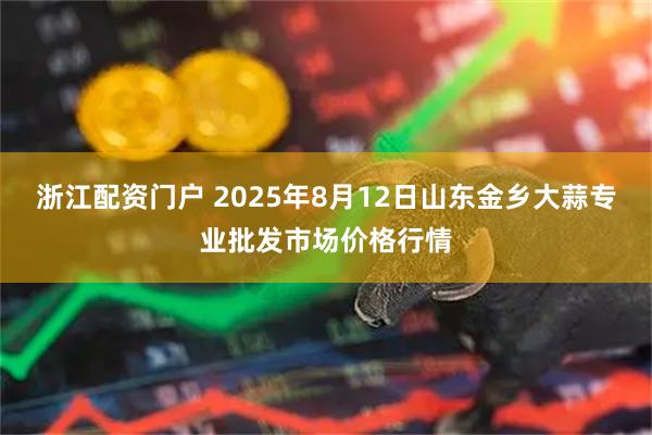 浙江配资门户 2025年8月12日山东金乡大蒜专业批发市场价格行情