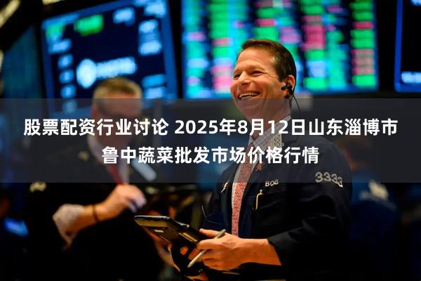 股票配资行业讨论 2025年8月12日山东淄博市鲁中蔬菜批发市场价格行情