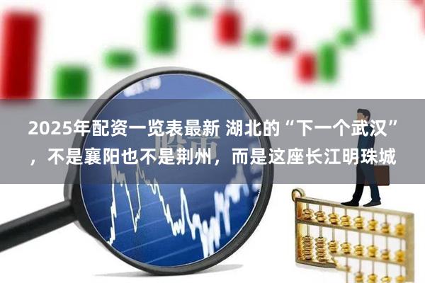 2025年配资一览表最新 湖北的“下一个武汉”，不是襄阳也不是荆州，而是这座长江明珠城