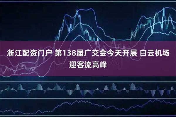 浙江配资门户 第138届广交会今天开展 白云机场迎客流高峰