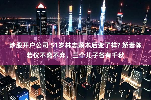 炒股开户公司 51岁林志颖术后变了样? 娇妻陈若仪不离不弃，三个儿子各有千秋