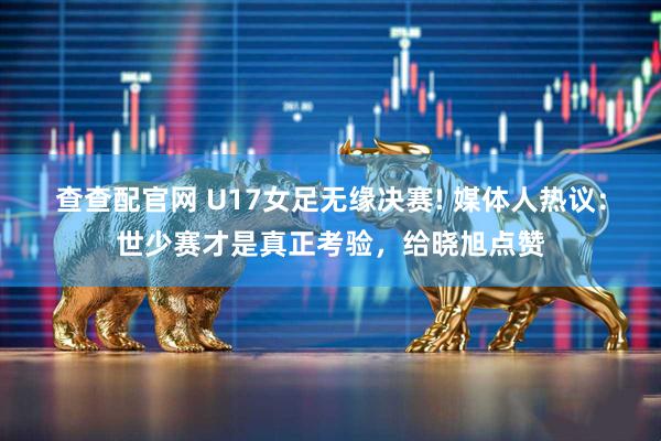 查查配官网 U17女足无缘决赛! 媒体人热议：世少赛才是真正考验，给晓旭点赞