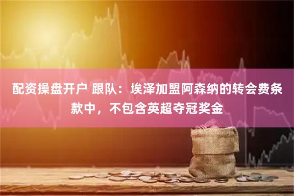 配资操盘开户 跟队：埃泽加盟阿森纳的转会费条款中，不包含英超夺冠奖金