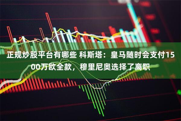 正规炒股平台有哪些 科斯塔：皇马随时会支付1500万欧全款，穆里尼奥选择了离职