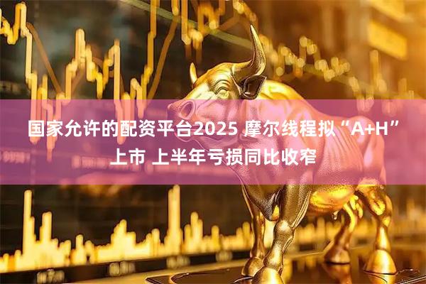 国家允许的配资平台2025 摩尔线程拟“A+H”上市 上半年亏损同比收窄